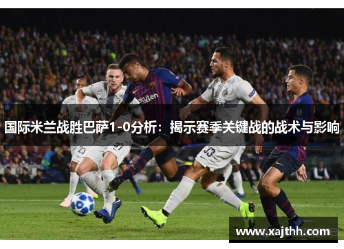 国际米兰战胜巴萨1-0分析：揭示赛季关键战的战术与影响