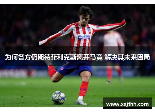 为何各方仍期待菲利克斯离开马竞 解决其未来困局