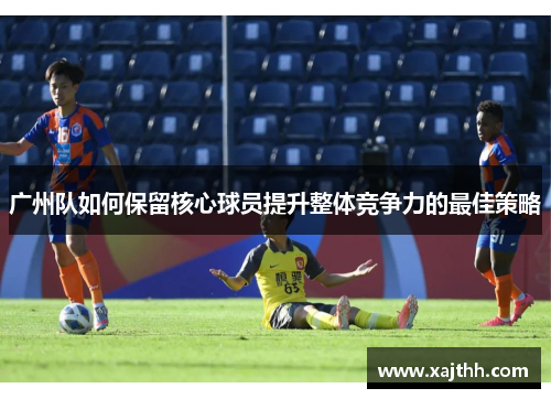 广州队如何保留核心球员提升整体竞争力的最佳策略