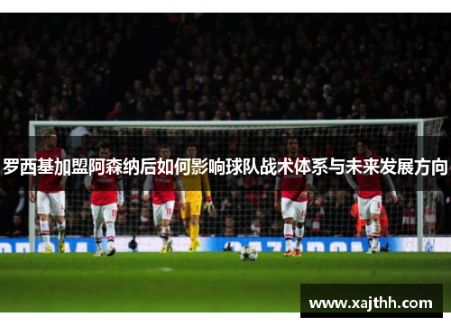 罗西基加盟阿森纳后如何影响球队战术体系与未来发展方向