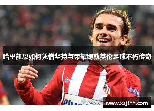 哈里凯恩如何凭借坚持与荣耀铸就英伦足球不朽传奇